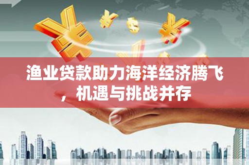 东丰渔业贷款助力海洋经济腾飞，机遇与挑战并存